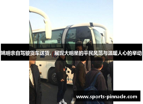 姚明亲自驾驶货车送货，展现大明星的平民风范与温暖人心的举动