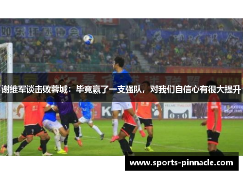 谢维军谈击败蓉城：毕竟赢了一支强队，对我们自信心有很大提升